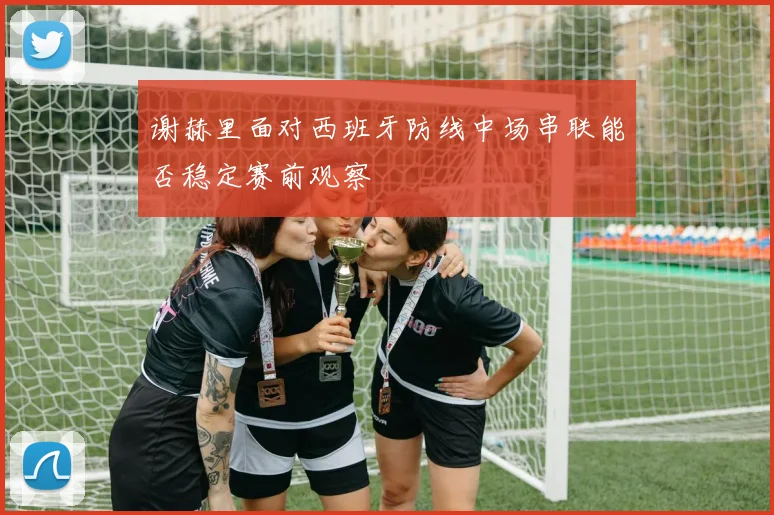 谢赫里面对西班牙防线中场串联能否稳定赛前观察