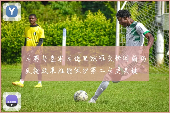 马赛与皇家马德里欧冠交锋时前场反抢效果谁能保护第二点更关键