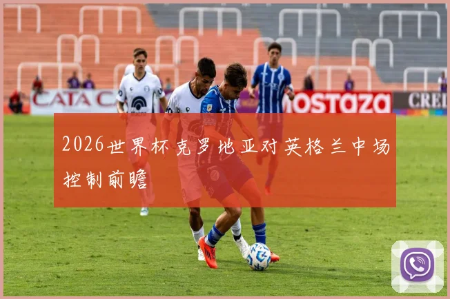2026世界杯克罗地亚对英格兰中场控制前瞻