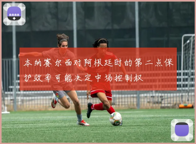 本纳赛尔面对阿根廷时的第二点保护效率可能决定中场控制权