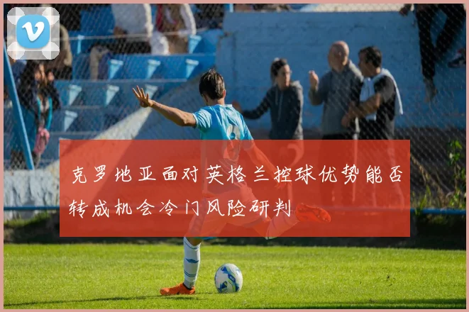 克罗地亚面对英格兰控球优势能否转成机会冷门风险研判