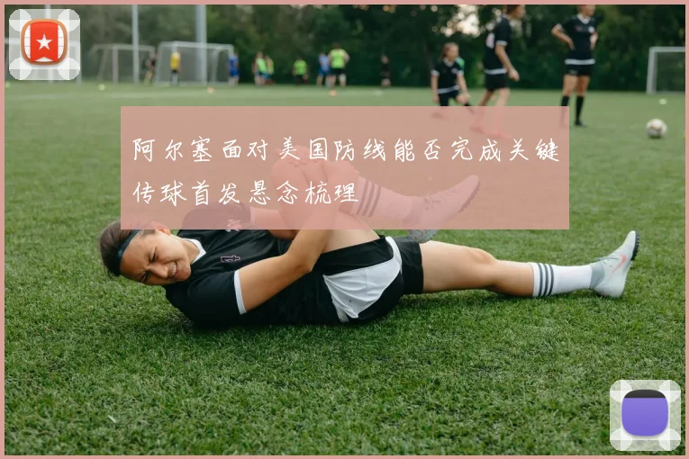 阿尔塞面对美国防线能否完成关键传球首发悬念梳理