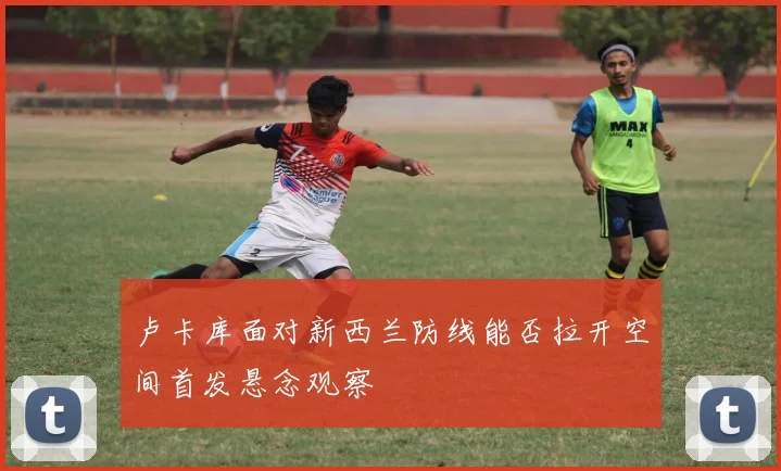 卢卡库面对新西兰防线能否拉开空间首发悬念观察