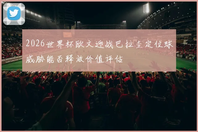 2026世界杯欧文迎战巴拉圭定位球威胁能否释放价值评估