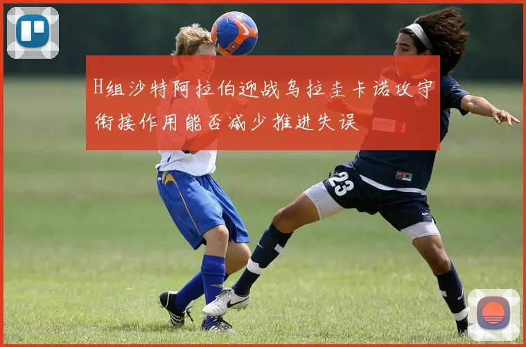 H组沙特阿拉伯迎战乌拉圭卡诺攻守衔接作用能否减少推进失误