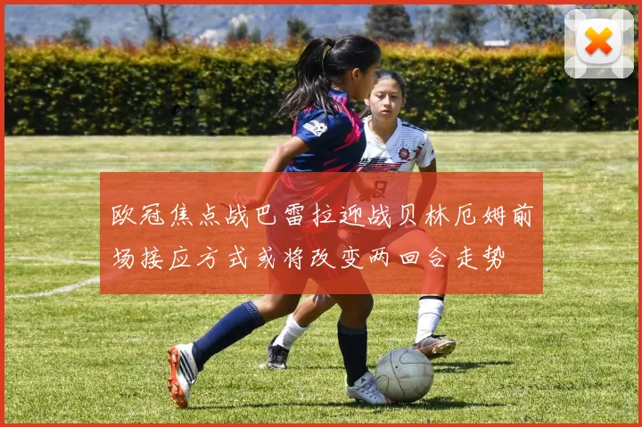 欧冠焦点战巴雷拉迎战贝林厄姆前场接应方式或将改变两回合走势