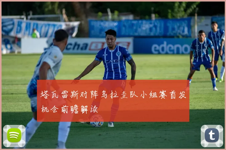 塔瓦雷斯对阵乌拉圭队小组赛首发机会前瞻解读