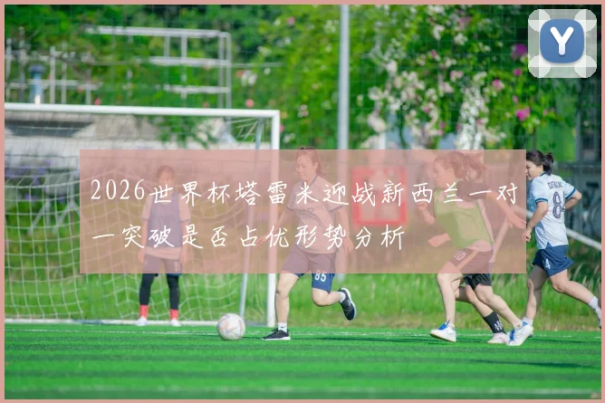 2026世界杯塔雷米迎战新西兰一对一突破是否占优形势分析