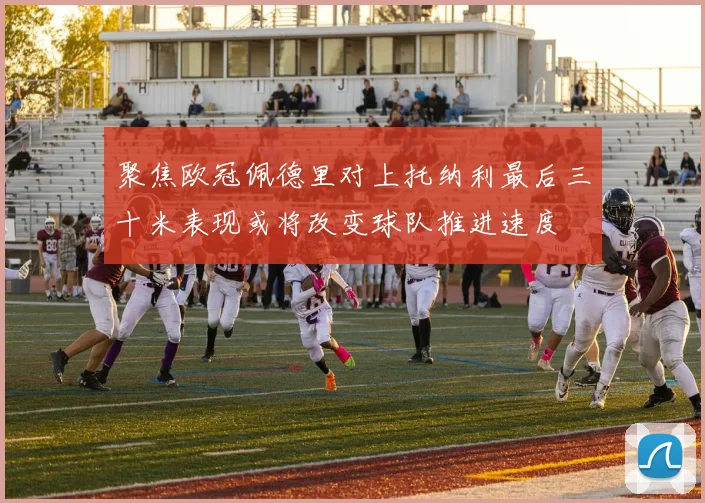 聚焦欧冠佩德里对上托纳利最后三十米表现或将改变球队推进速度