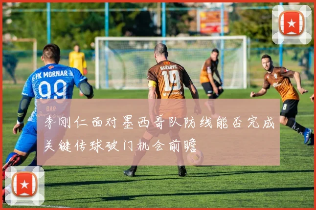 李刚仁面对墨西哥队防线能否完成关键传球破门机会前瞻