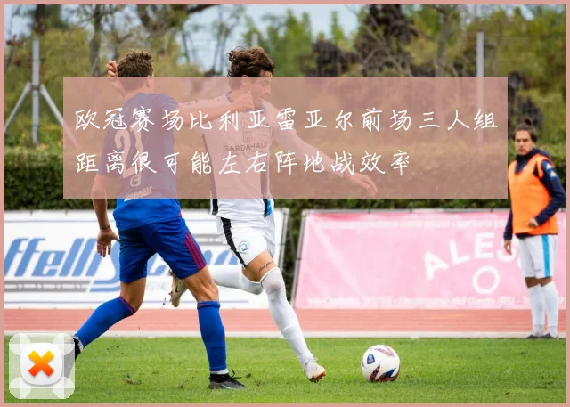 欧冠赛场比利亚雷亚尔前场三人组距离很可能左右阵地战效率