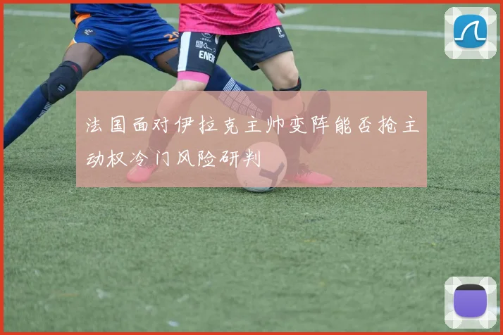 法国面对伊拉克主帅变阵能否抢主动权冷门风险研判