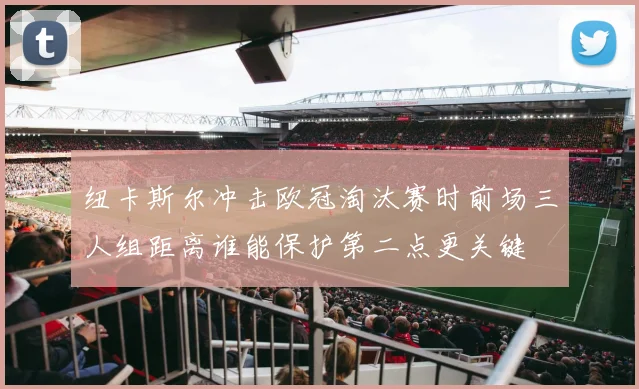 纽卡斯尔冲击欧冠淘汰赛时前场三人组距离谁能保护第二点更关键