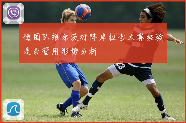 德国队维尔茨对阵库拉索大赛经验是否管用形势分析