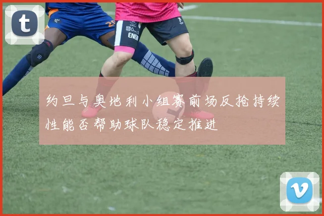 约旦与奥地利小组赛前场反抢持续性能否帮助球队稳定推进