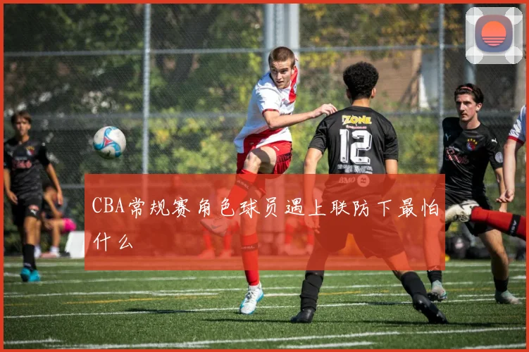 CBA常规赛角色球员遇上联防下最怕什么
