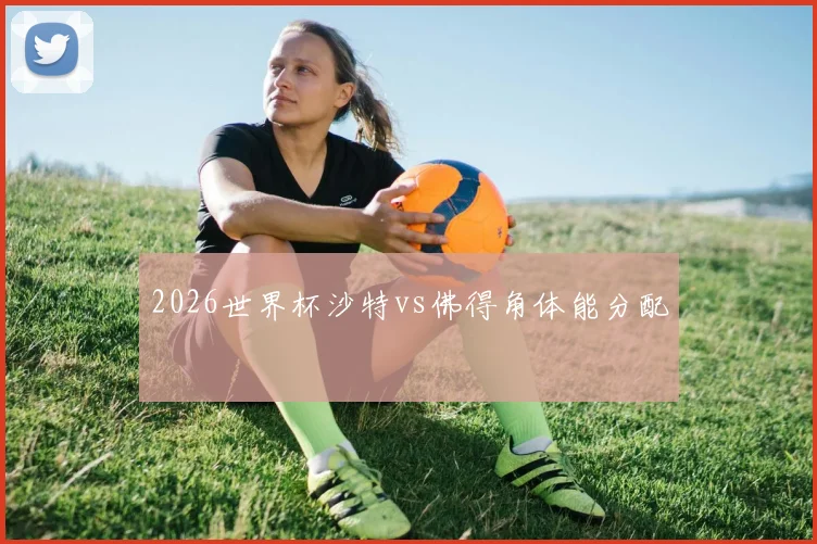 2026世界杯沙特vs佛得角体能分配