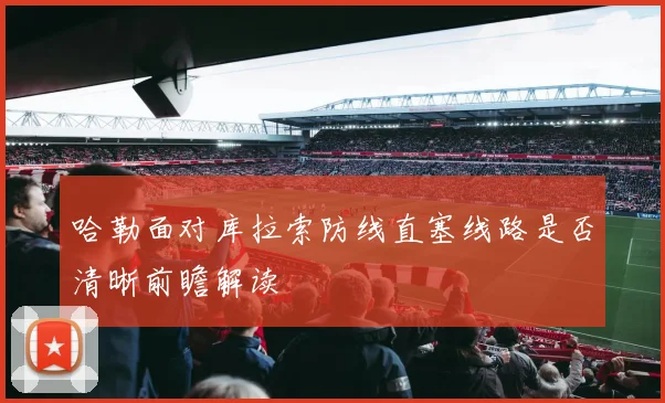 哈勒面对库拉索防线直塞线路是否清晰前瞻解读
