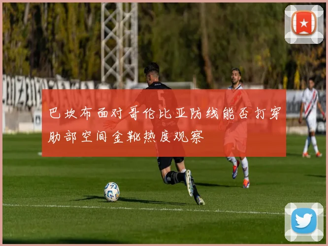 巴坎布面对哥伦比亚防线能否打穿肋部空间金靴热度观察