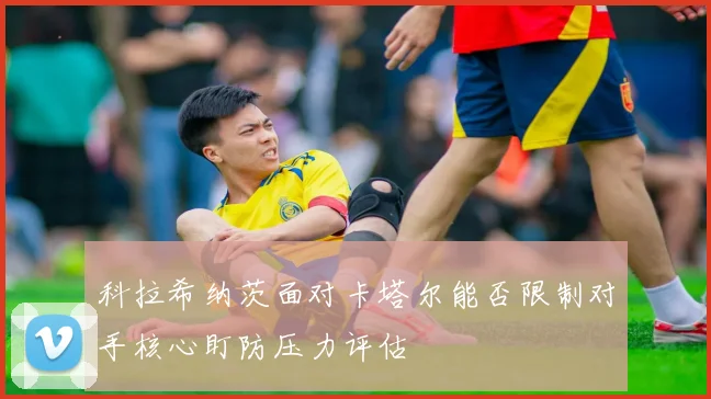 科拉希纳茨面对卡塔尔能否限制对手核心盯防压力评估
