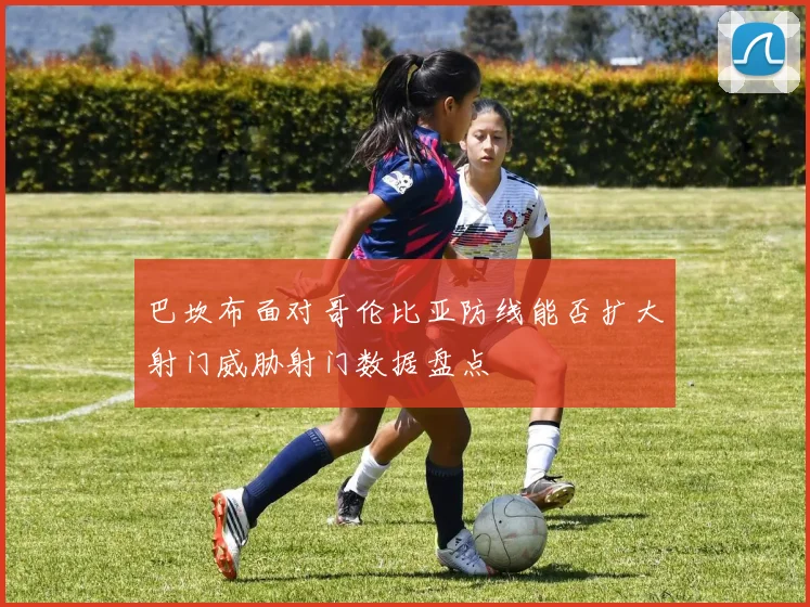 巴坎布面对哥伦比亚防线能否扩大射门威胁射门数据盘点